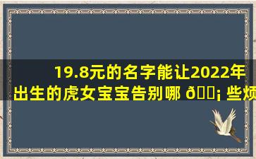 19.8元的名字能让2022年出生的虎女宝宝告别哪 🐡 些烦恼